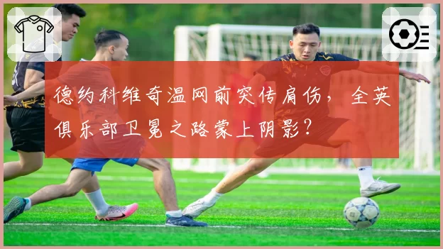 德约科维奇温网前突传肩伤，全英俱乐部卫冕之路蒙上阴影？