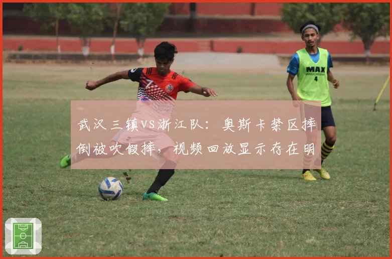 武汉三镇vs浙江队：奥斯卡禁区摔倒被吹假摔，视频回放显示存在明显接触