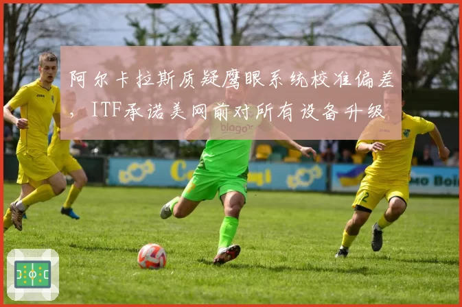 阿尔卡拉斯质疑鹰眼系统校准偏差，ITF承诺美网前对所有设备升级