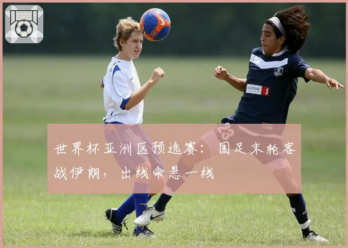 世界杯亚洲区预选赛：国足末轮客战伊朗，出线命悬一线